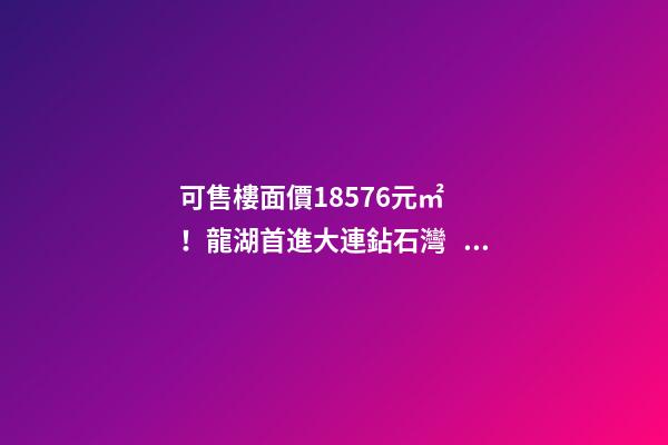 可售樓面價18576元/㎡！龍湖首進大連鉆石灣，刷新板塊歷史！